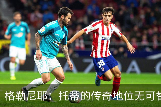 格勒尼耶：托蒂的传奇地位无可替代，我期待罗马夺回意甲荣耀