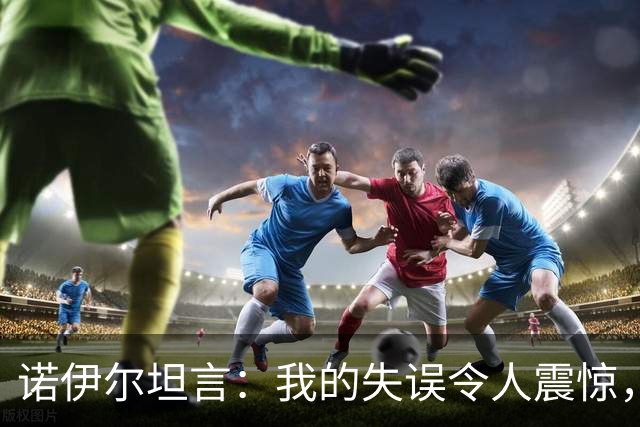诺伊尔坦言：我的失误令人震惊，意外的判罚让人难以置信